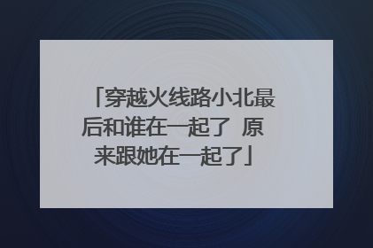 穿越火线路小北最后和谁在一起了 原来跟她在一起了