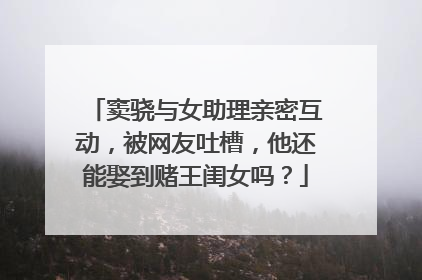 窦骁与女助理亲密互动,被网友吐槽,他还能娶到赌王闺女吗?