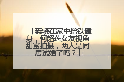 窦骁在家中撸铁健身，何超莲女友视角甜蜜拍摄，两人是同居试婚了吗？