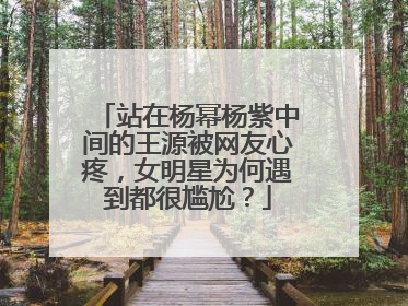 站在杨幂杨紫中间的王源被网友心疼，女明星为何遇到都很尴尬？