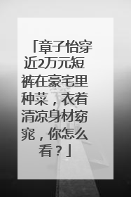 章子怡穿近2万元短裤在豪宅里种菜,衣着清凉身材窈窕,你怎么看?