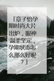 章子怡孕期时尚大片出炉,眼神温柔坚定,孕期状态怎么那么好呢?