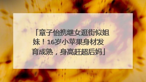 章子怡携继女逛街似姐妹！16岁小苹果身材发育成熟，身高赶超后妈