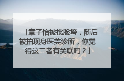 章子怡被批脸垮，随后被拍现身医美诊所，你觉得这二者有关联吗？