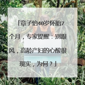 章子怡40岁怀胎7个月,专家提醒:别跟风,高龄产妇的心酸很现实,为何?