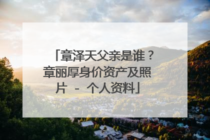 章泽天父亲是谁？章丽厚身价资产及照片 - 个人资料