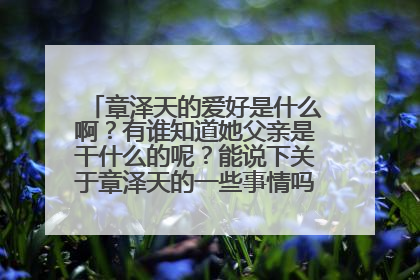 章泽天的爱好是什么啊？有谁知道她父亲是干什么的呢？能说下关于章泽天的一些事情吗？谢谢大家了