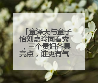章泽天与章子怡刘嘉玲同看秀，三个贵妇各具亮点，谁更有气质？