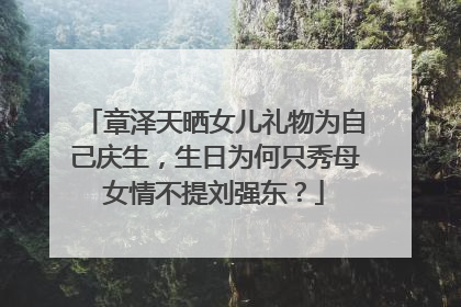 章泽天晒女儿礼物为自己庆生，生日为何只秀母女情不提刘强东？