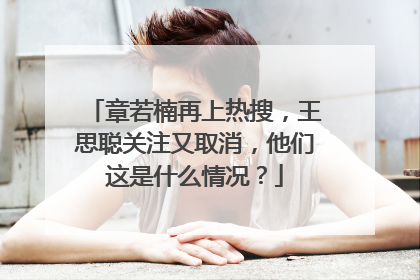 章若楠再上热搜，王思聪关注又取消，他们这是什么情况？