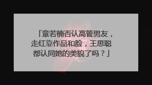 章若楠否认高管男友，走红靠作品和脸，王思聪都认同她的美貌了吗？