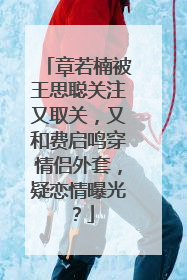 章若楠被王思聪关注又取关,又和费启鸣穿情侣外套,疑恋情曝光?
