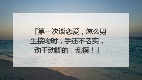 第一次谈恋爱,怎么男生接吻时,手还不老实,动手动脚的,乱摸!