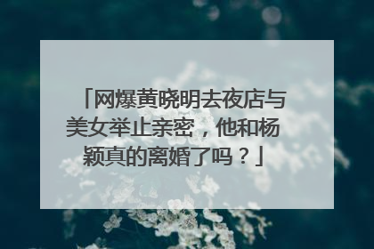 网爆黄晓明去夜店与美女举止亲密，他和杨颖真的离婚了吗？