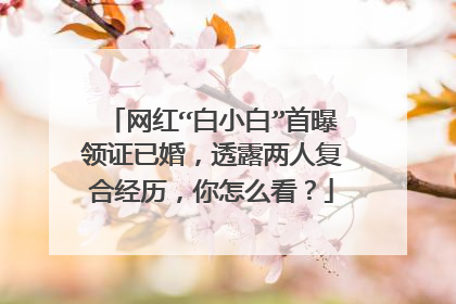 网红“白小白”首曝领证已婚，透露两人复合经历，你怎么看？