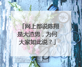 网上都说陈翔是大渣男，为何大家如此说？