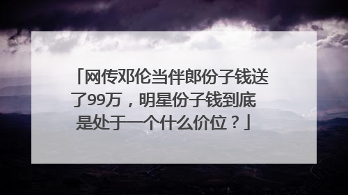 网传邓伦当伴郎份子钱送了99万，明星份子钱到底是处于一个什么价位？