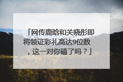 网传鹿晗和关晓彤即将领证彩礼高达9位数，这一对你磕了吗？