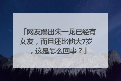 网友爆出朱一龙已经有女友，而且还比他大7岁，这是怎么回事？