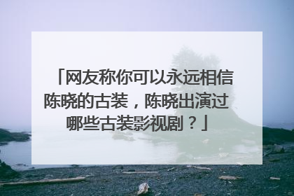 网友称你可以永远相信陈晓的古装,陈晓出演过哪些古装影视剧?