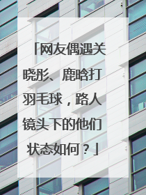 网友偶遇关晓彤、鹿晗打羽毛球,路人镜头下的他们状态如何?