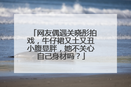网友偶遇关晓彤拍戏,牛仔裙又土又丑小腹显胖,她不关心自己身材吗?