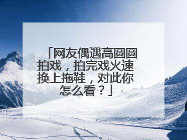 网友偶遇高圆圆拍戏，拍完戏火速换上拖鞋，对此你怎么看？