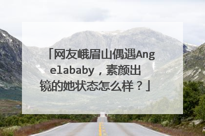 网友峨眉山偶遇Angelababy,素颜出镜的她状态怎么样?