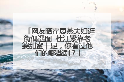 网友晒霍思燕夫妇逛街偶遇图 杜江紧靠老婆甜蜜十足，你看过他们的哪些剧？