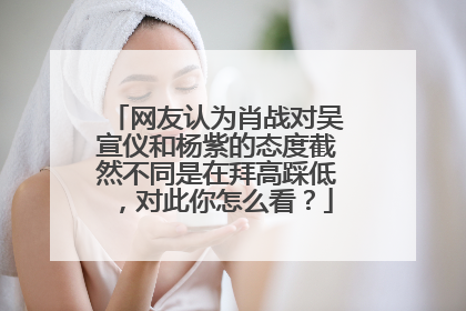 网友认为肖战对吴宣仪和杨紫的态度截然不同是在拜高踩低，对此你怎么看？