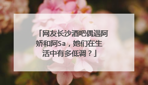 网友长沙酒吧偶遇阿娇和阿Sa，她们在生活中有多低调？