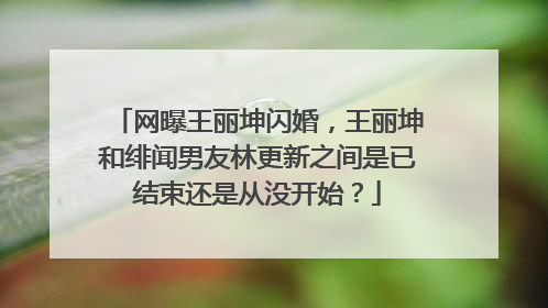 网曝王丽坤闪婚,王丽坤和绯闻男友林更新之间是已结束还是从没开始?