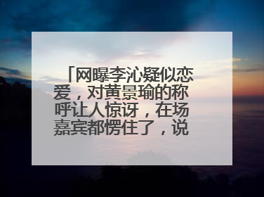 网曝李沁疑似恋爱，对黄景瑜的称呼让人惊讶，在场嘉宾都愣住了，说的什么？黄景瑜和李沁恋爱了么现实生活中