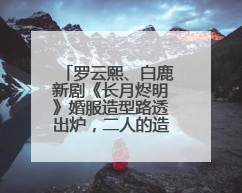 罗云熙、白鹿新剧《长月烬明》婚服造型路透出炉，二人的造型如何？