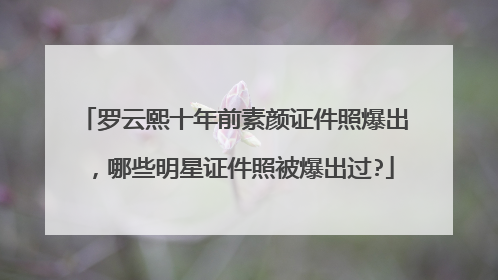 罗云熙十年前素颜证件照爆出，哪些明星证件照被爆出过?