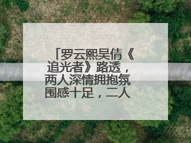 罗云熙吴倩《追光者》路透,两人深情拥抱氛围感十足,二人的演技如何?