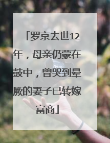 罗京去世12年，母亲仍蒙在鼓中，曾哭到晕厥的妻子已转嫁富商