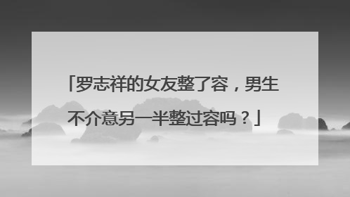 罗志祥的女友整了容,男生不介意另一半整过容吗?