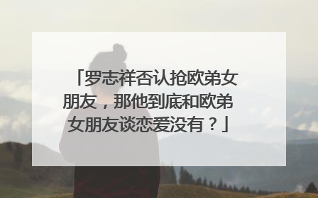 罗志祥否认抢欧弟女朋友,那他到底和欧弟女朋友谈恋爱没有?