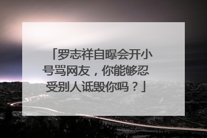 罗志祥自曝会开小号骂网友,你能够忍受别人诋毁你吗?