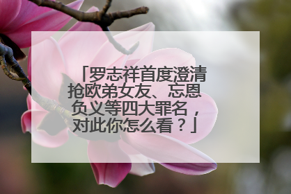 罗志祥首度澄清抢欧弟女友、忘恩负义等四大罪名,对此你怎么看?