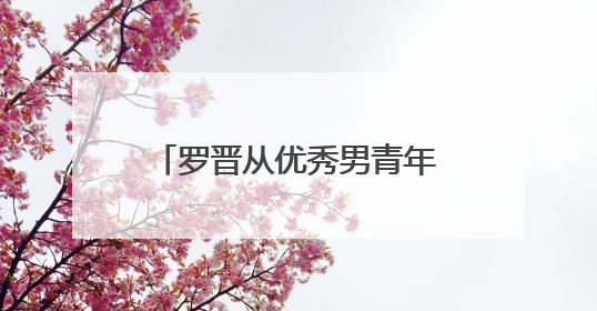 罗晋从优秀男青年变为已婚男人,却还是吸粉无数,那他有哪些代表作呢?