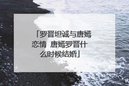 罗晋坦诚与唐嫣恋情 唐嫣罗晋什么时候结婚