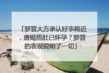 罗晋大方承认好事将近，唐嫣捂肚已怀孕？罗晋的表现说明了一切