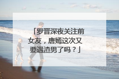 罗晋深夜关注前女友,唐嫣这次又要遇渣男了吗?