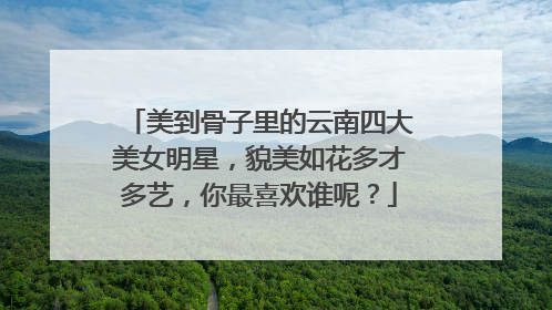 美到骨子里的云南四大美女明星，貌美如花多才多艺，你最喜欢谁呢？
