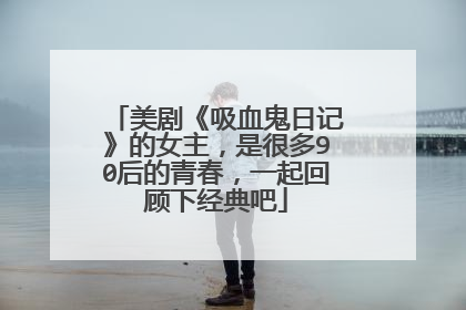 美剧《吸血鬼日记》的女主，是很多90后的青春，一起回顾下经典吧