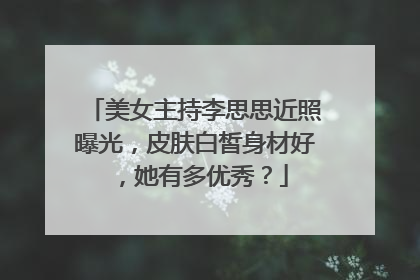 美女主持李思思近照曝光,皮肤白皙身材好,她有多优秀?