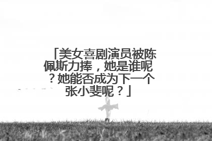 美女喜剧演员被陈佩斯力捧,她是谁呢?她能否成为下一个张小斐呢?