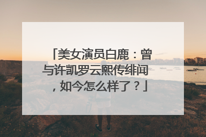 美女演员白鹿:曾与许凯罗云熙传绯闻,如今怎么样了?